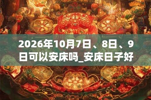 2026年10月7日、8日、9日可以安床吗_安床日子好吗