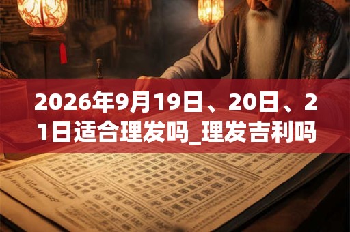 2026年9月19日、20日、21日适合理发吗_理发吉利吗 2026年9月19日、20日、21日适合理发吗_理发吉利吗