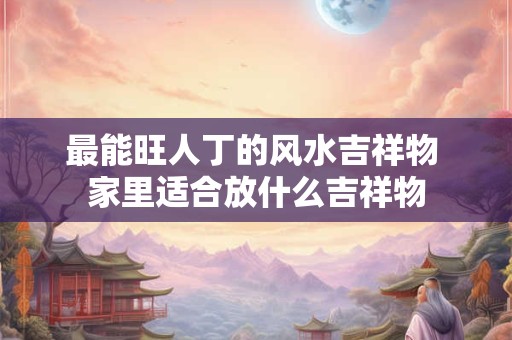 最能旺人丁的风水吉祥物 家里适合放什么吉祥物
