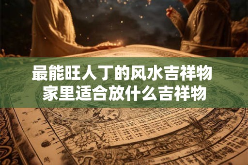 最能旺人丁的风水吉祥物 家里适合放什么吉祥物