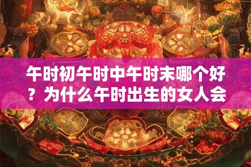 午时初午时中午时末哪个好?为什么午时出生的女人会短命? 午时初午时中午时末哪个好?为什么午时出生的女人会短命?