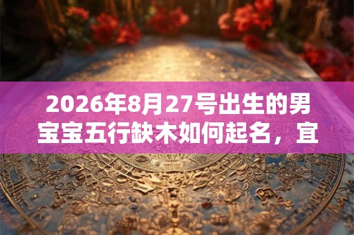 2026年8月27号出生的男宝宝五行缺木如何起名,宜用什么字 2026年8月27号出生的男宝宝五行缺木如何起名,宜用什么字