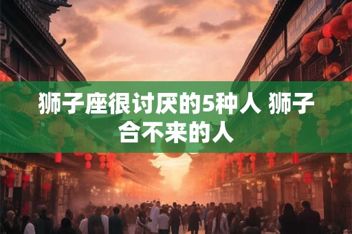 狮子座很讨厌的5种人 狮子合不来的人 狮子座很讨厌的5种人 狮子合不来的人