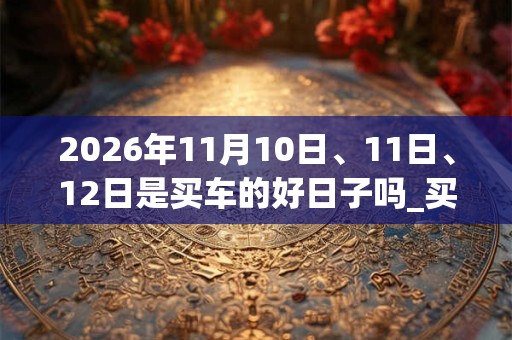 2026年11月10日、11日、12日是买车的好日子吗_买车可以吗
