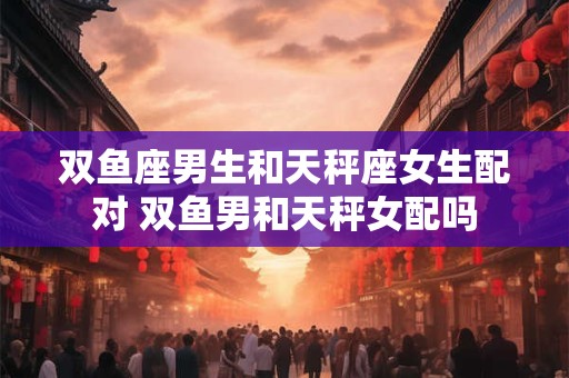 双鱼座男生和天秤座女生配对 双鱼男和天秤女配吗