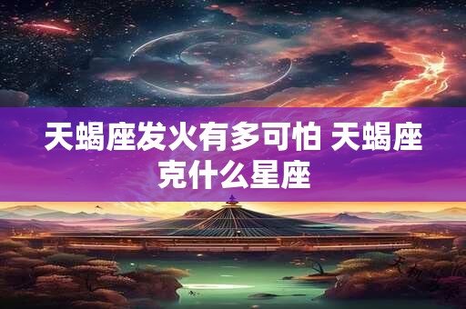 天蝎座发火有多可怕 天蝎座克什么星座