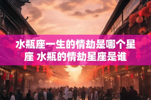 水瓶座一生的情劫是哪个星座 水瓶的情劫星座是谁