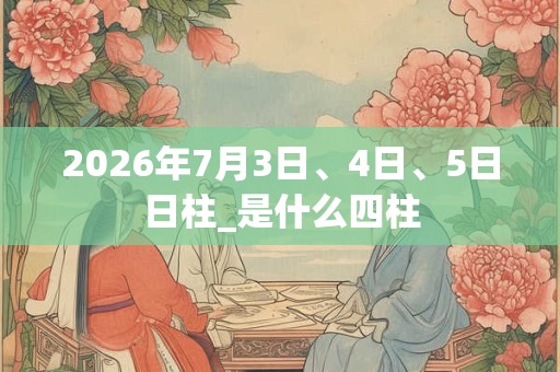 2026年7月3日、4日、5日日柱_是什么四柱 2026年7月3日、4日、5日日柱_是什么四柱