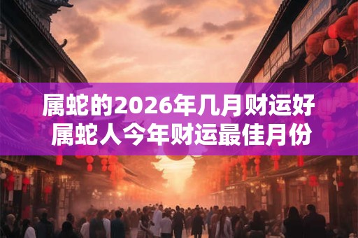 属蛇的2026年几月财运好 属蛇人今年财运最佳月份 属蛇的2026年几月财运好 属蛇人今年财运最佳月份
