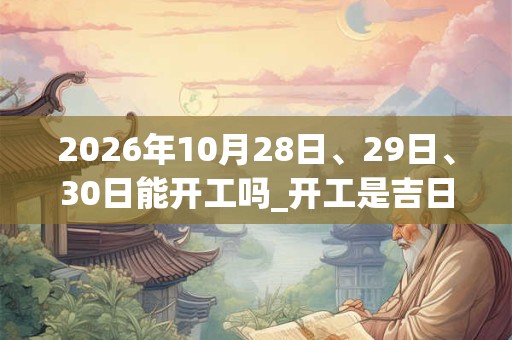 2026年10月28日、29日、30日能开工吗_开工是吉日吗