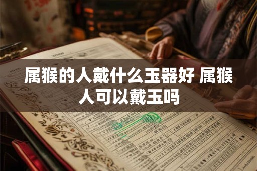 属猴的人戴什么玉器好 属猴人可以戴玉吗 属猴的人戴什么玉器好 属猴人可以戴玉吗