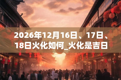 2026年12月16日、17日、18日火化如何_火化是吉日吗