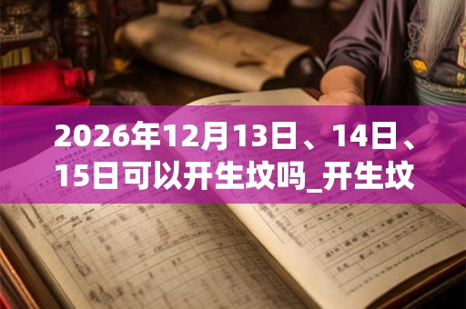 2026年12月13日、14日、15日可以开生坟吗_开生坟日子好吗