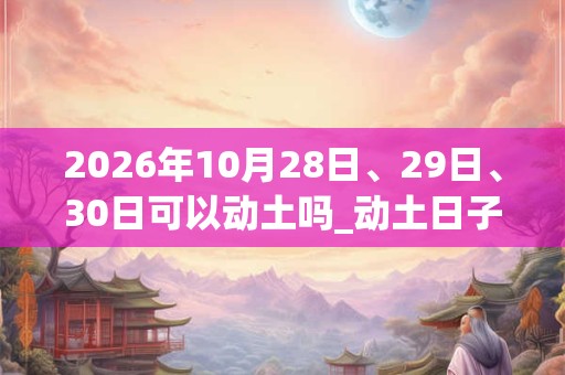 2026年10月28日、29日、30日可以动土吗_动土日子好吗