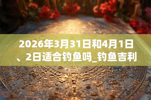 2026年3月31日和4月1日、2日适合钓鱼吗_钓鱼吉利吗