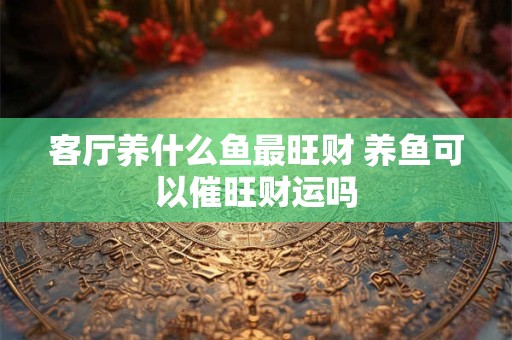 客厅养什么鱼最旺财 养鱼可以催旺财运吗