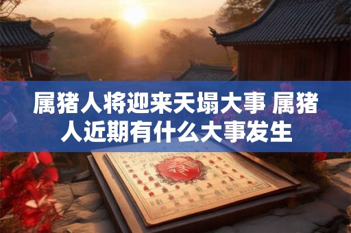 属猪人将迎来天塌大事 属猪人近期有什么大事发生 属猪人将迎来天塌大事 属猪人近期有什么大事发生