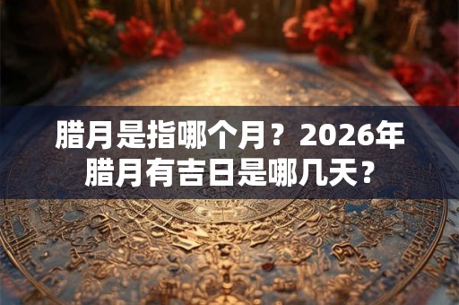 腊月是指哪个月？2026年腊月有吉日是哪几天？