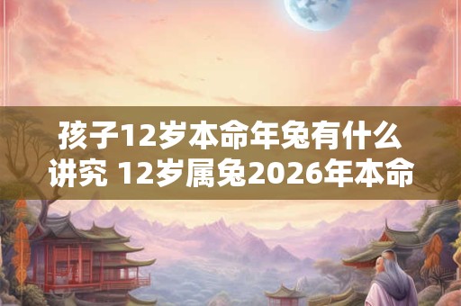 孩子12岁本命年兔有什么讲究 12岁属兔2026年本命年如何转运 孩子12岁本命年兔有什么讲究 12岁属兔2026年本命年如何转运