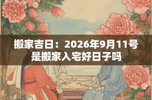 搬家吉日:2026年9月11号是搬家入宅好日子吗 搬家吉日:2026年9月11号是搬家入宅好日子吗