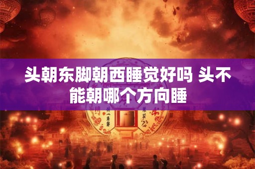 头朝东脚朝西睡觉好吗 头不能朝哪个方向睡 头朝东脚朝西睡觉好吗 头不能朝哪个方向睡