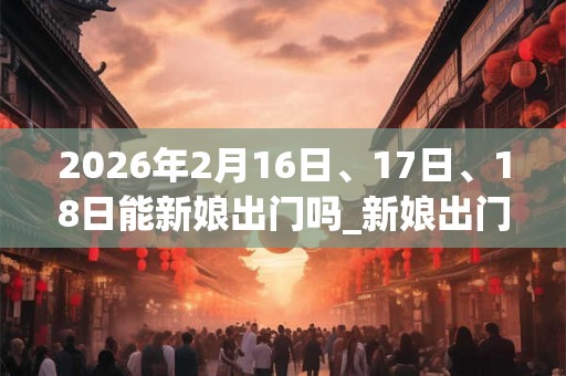 2026年2月16日、17日、18日能新娘出门吗_新娘出门是吉日吗 2026年2月16日、17日、18日能新娘出门吗_新娘出门是吉日吗