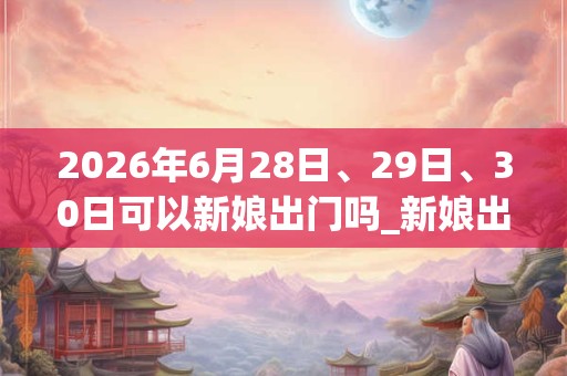 2026年6月28日、29日、30日可以新娘出门吗_新娘出门日子好吗