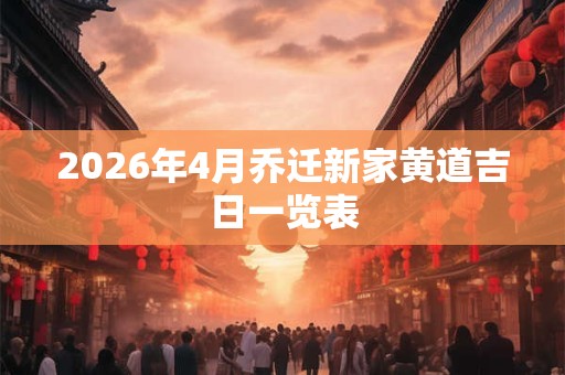 2026年4月乔迁新家黄道吉日一览表 2026年4月乔迁新家黄道吉日一览表