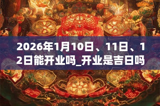 2026年1月10日、11日、12日能开业吗_开业是吉日吗