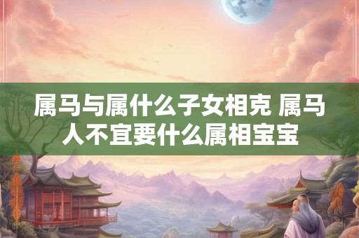 属马与属什么子女相克 属马人不宜要什么属相宝宝 属马与属什么子女相克 属马人不宜要什么属相宝宝
