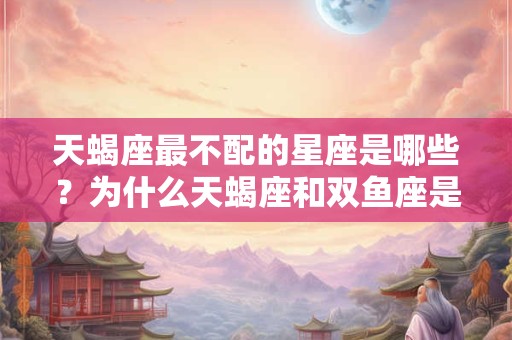 天蝎座最不配的星座是哪些？为什么天蝎座和双鱼座是最佳配对？