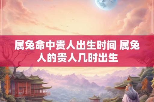 属兔命中贵人出生时间 属兔人的贵人几时出生