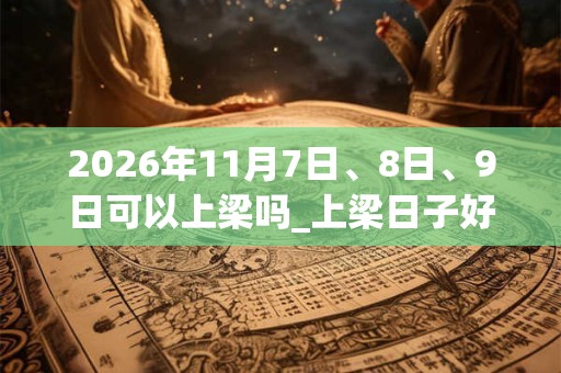 2026年11月7日、8日、9日可以上梁吗_上梁日子好吗 2026年11月7日、8日、9日可以上梁吗_上梁日子好吗
