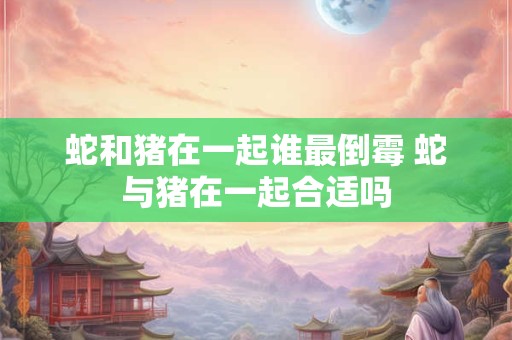 蛇和猪在一起谁最倒霉 蛇与猪在一起合适吗