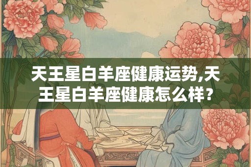 天王星白羊座健康运势,天王星白羊座健康怎么样? 天王星白羊座健康运势,天王星白羊座健康怎么样?