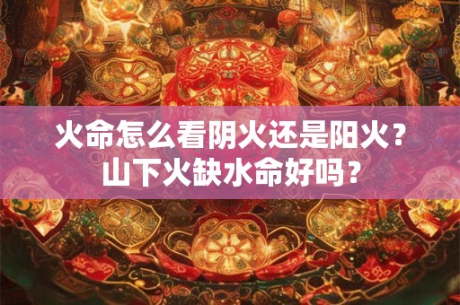 火命怎么看阴火还是阳火？山下火缺水命好吗？