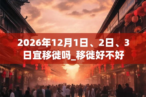 2026年12月1日、2日、3日宜移徙吗_移徙好不好