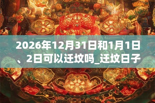 2026年12月31日和1月1日、2日可以迁坟吗_迁坟日子好吗