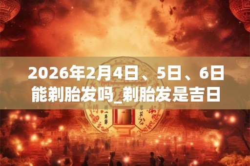 2026年2月4日、5日、6日能剃胎发吗_剃胎发是吉日吗