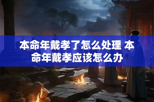 本命年戴孝了怎么处理 本命年戴孝应该怎么办