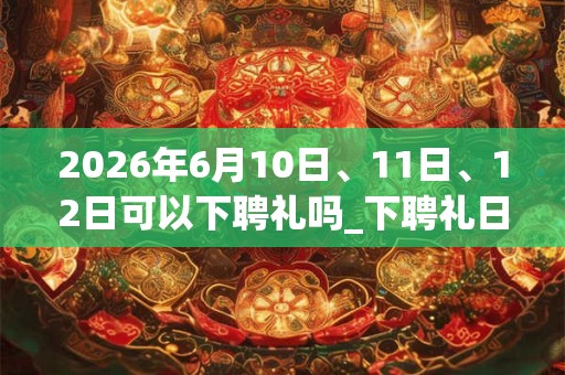2026年6月10日、11日、12日可以下聘礼吗_下聘礼日子好吗
