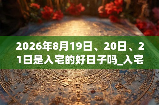 2026年8月19日、20日、21日是入宅的好日子吗_入宅可以吗