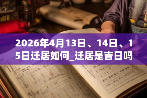 2026年4月13日、14日、15日迁居如何_迁居是吉日吗 2026年4月13日、14日、15日迁居如何_迁居是吉日吗