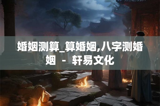 婚姻测算_算婚姻,八字测婚姻  -  轩易文化