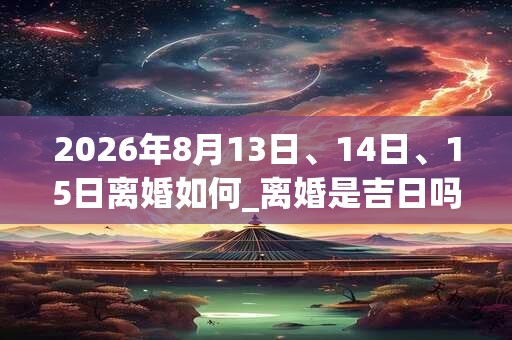 2026年8月13日、14日、15日离婚如何_离婚是吉日吗 2026年8月13日、14日、15日离婚如何_离婚是吉日吗