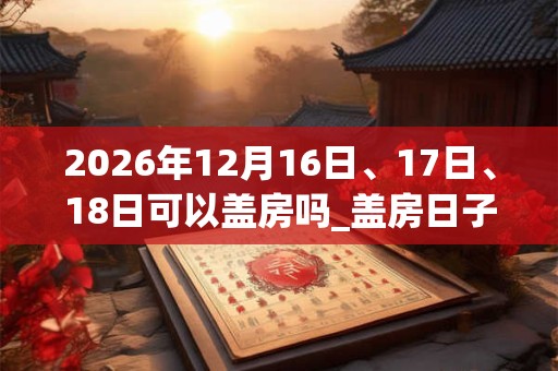2026年12月16日、17日、18日可以盖房吗_盖房日子好吗 2026年12月16日、17日、18日可以盖房吗_盖房日子好吗