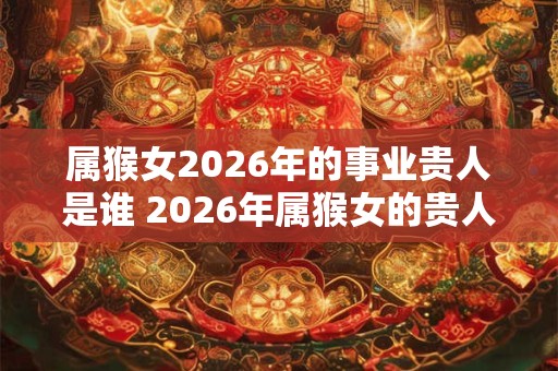 属猴女2026年的事业贵人是谁 2026年属猴女的贵人属相