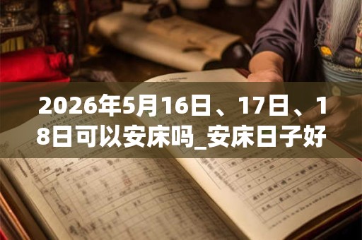 2026年5月16日、17日、18日可以安床吗_安床日子好吗