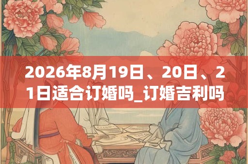 2026年8月19日、20日、21日适合订婚吗_订婚吉利吗