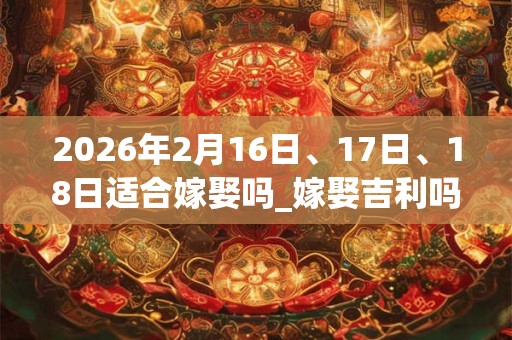 2026年2月16日、17日、18日适合嫁娶吗_嫁娶吉利吗 2026年2月16日、17日、18日适合嫁娶吗_嫁娶吉利吗